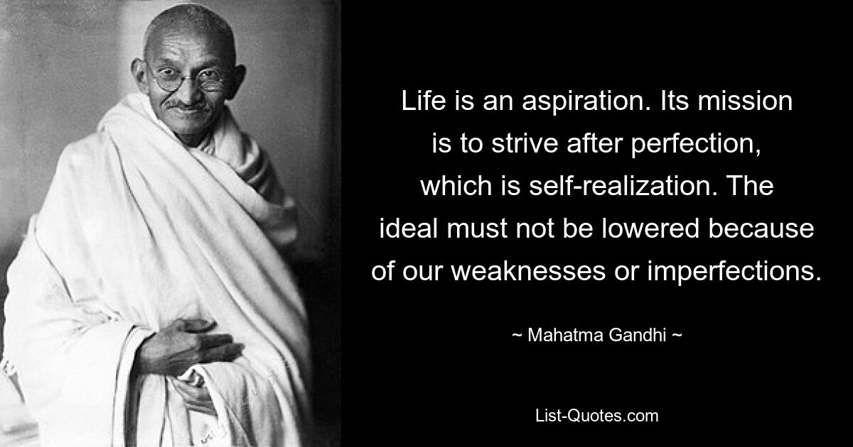 Life is an aspiration. Its mission is to strive after perfection, which is self-realization. The ideal must not be lowered because of our weaknesses or imperfections. — © Mahatma Gandhi