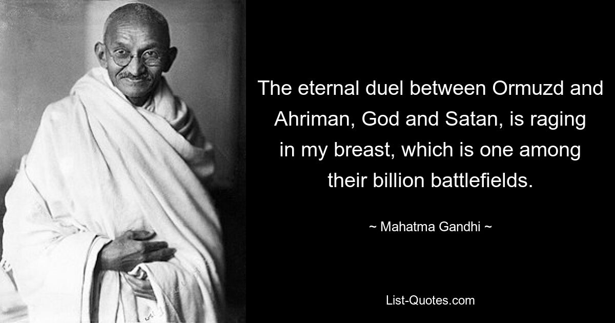 The eternal duel between Ormuzd and Ahriman, God and Satan, is raging in my breast, which is one among their billion battlefields. — © Mahatma Gandhi