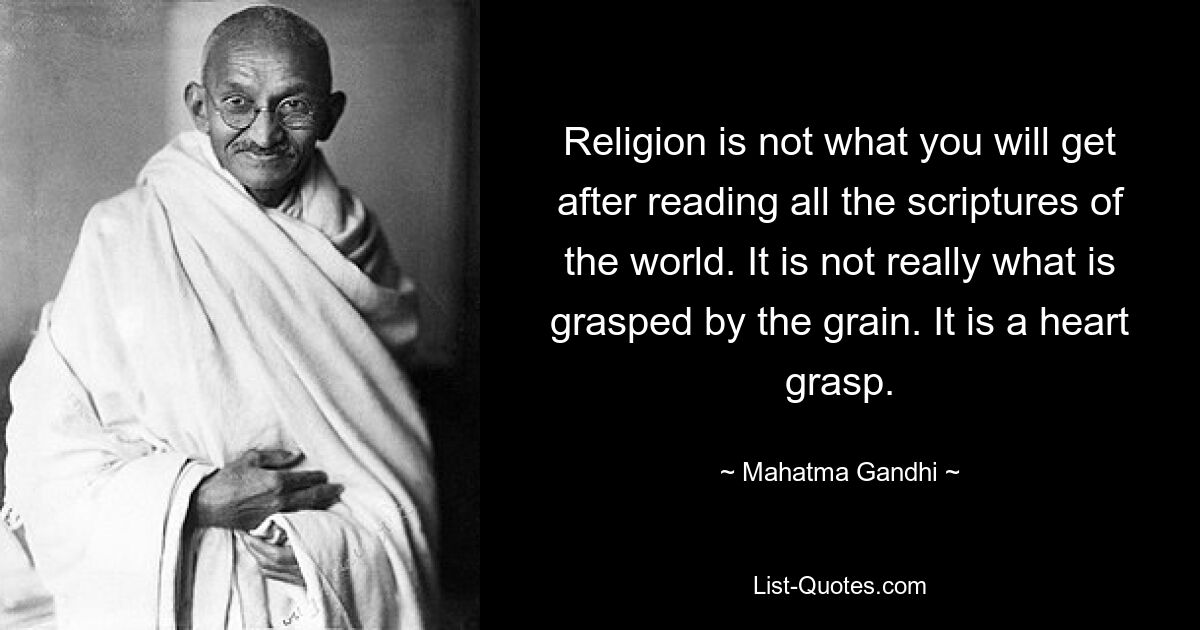 Religion is not what you will get after reading all the scriptures of the world. It is not really what is grasped by the grain. It is a heart grasp. — © Mahatma Gandhi