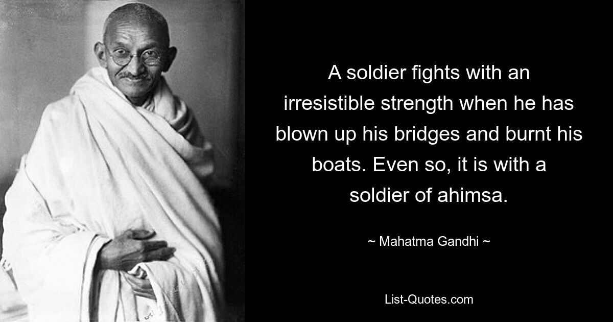 A soldier fights with an irresistible strength when he has blown up his bridges and burnt his boats. Even so, it is with a soldier of ahimsa. — © Mahatma Gandhi