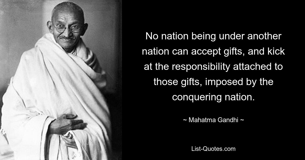 No nation being under another nation can accept gifts, and kick at the responsibility attached to those gifts, imposed by the conquering nation. — © Mahatma Gandhi