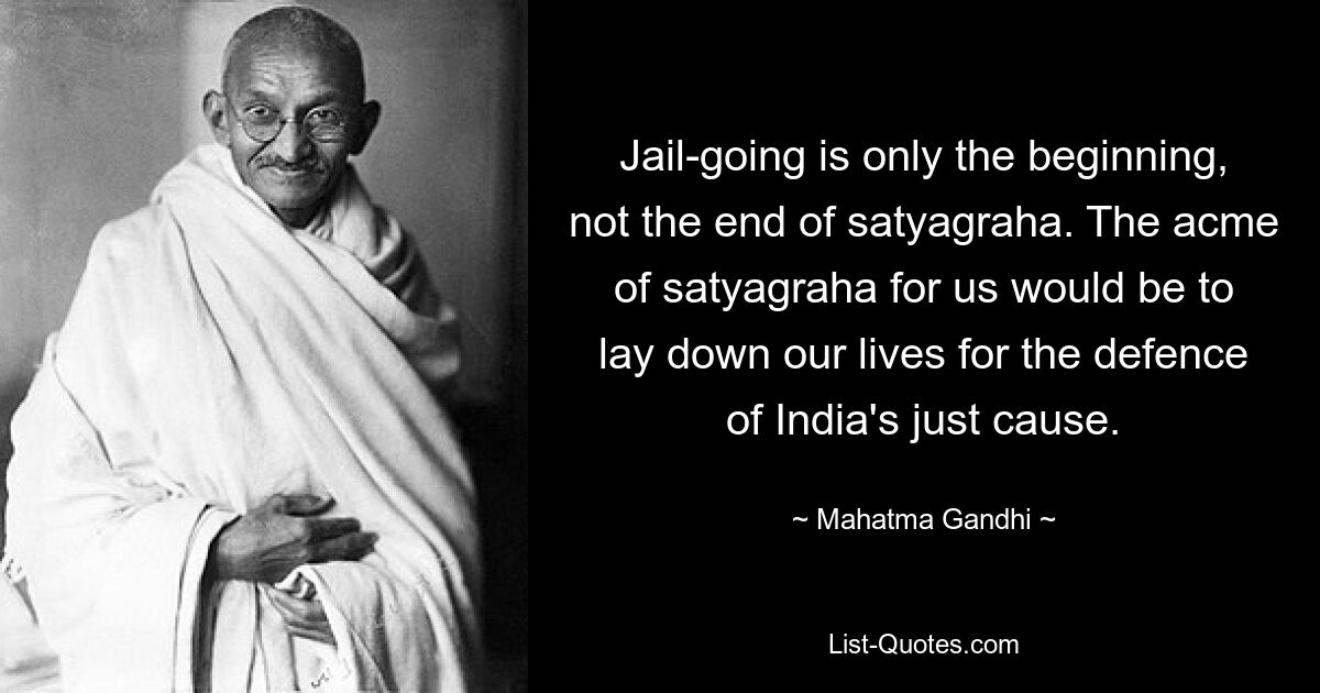 Jail-going is only the beginning, not the end of satyagraha. The acme of satyagraha for us would be to lay down our lives for the defence of India's just cause. — © Mahatma Gandhi