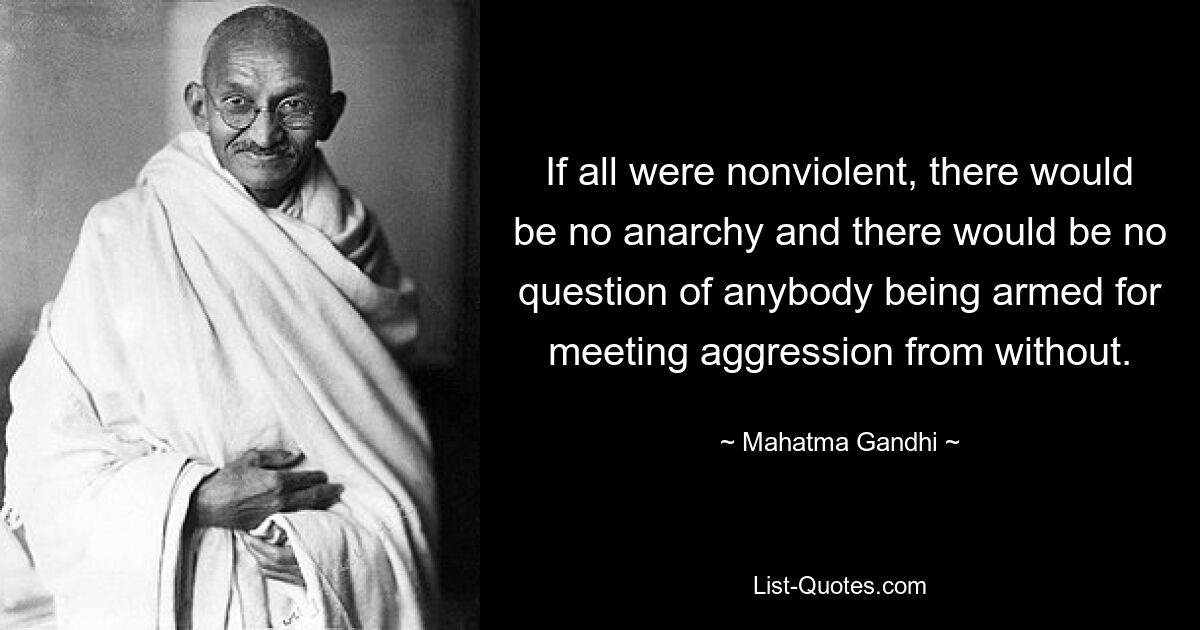 If all were nonviolent, there would be no anarchy and there would be no question of anybody being armed for meeting aggression from without. — © Mahatma Gandhi