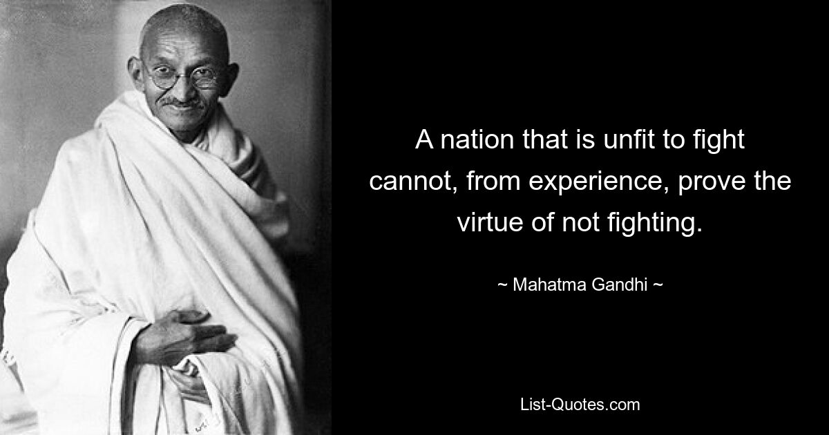 A nation that is unfit to fight cannot, from experience, prove the virtue of not fighting. — © Mahatma Gandhi