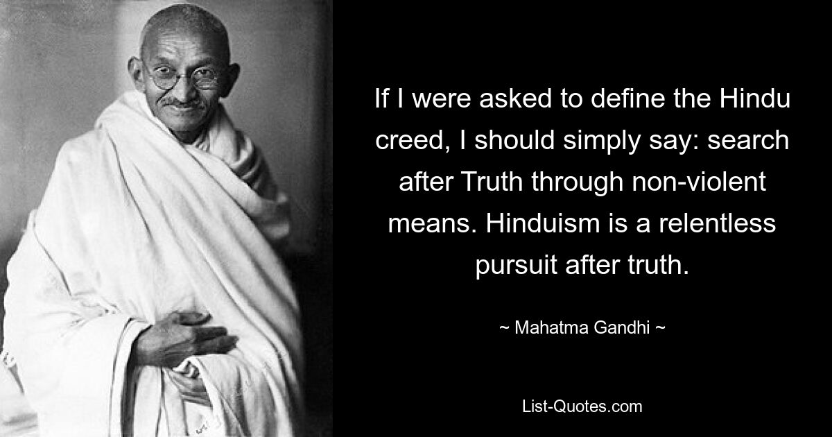 If I were asked to define the Hindu creed, I should simply say: search after Truth through non-violent means. Hinduism is a relentless pursuit after truth. — © Mahatma Gandhi