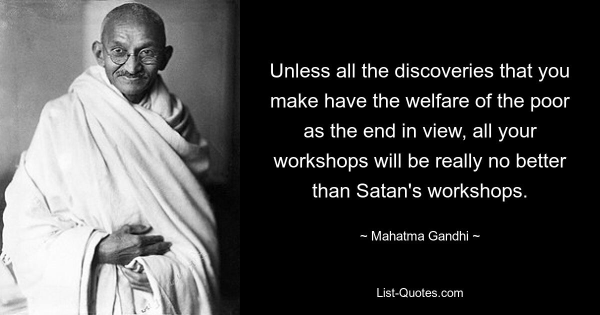 Unless all the discoveries that you make have the welfare of the poor as the end in view, all your workshops will be really no better than Satan's workshops. — © Mahatma Gandhi