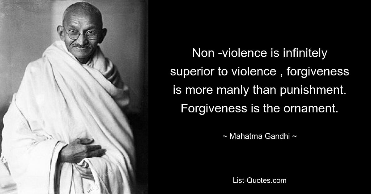 Non -violence is infinitely superior to violence , forgiveness is more manly than punishment. Forgiveness is the ornament. — © Mahatma Gandhi