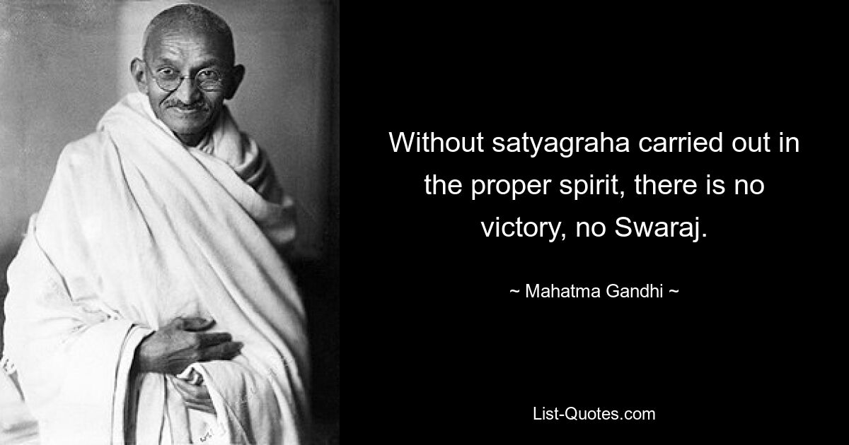 Without satyagraha carried out in the proper spirit, there is no victory, no Swaraj. — © Mahatma Gandhi