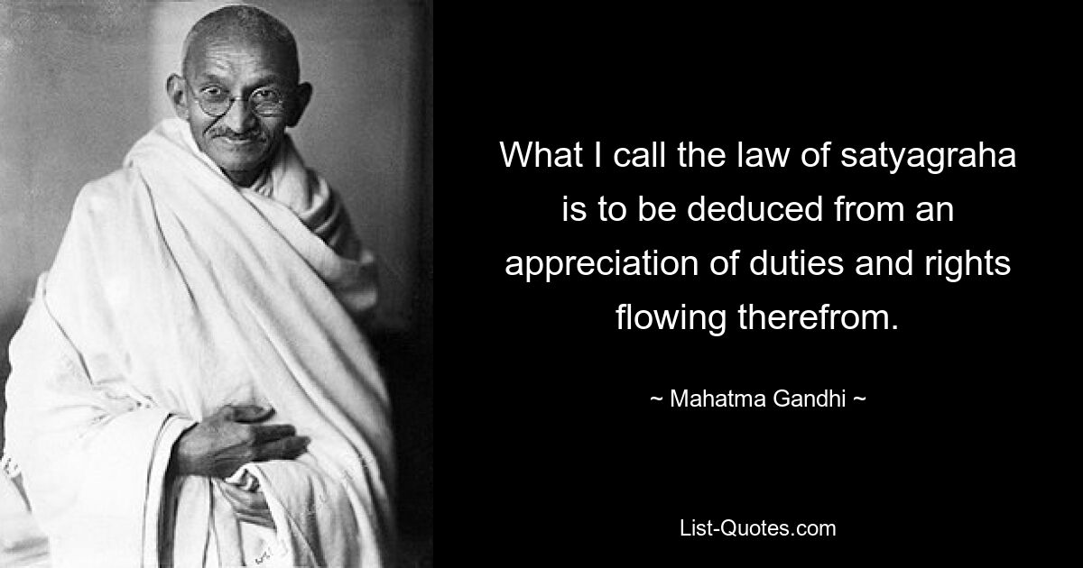 What I call the law of satyagraha is to be deduced from an appreciation of duties and rights flowing therefrom. — © Mahatma Gandhi