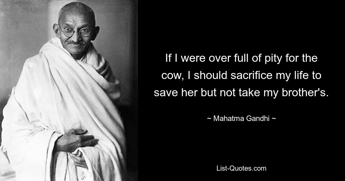 If I were over full of pity for the cow, I should sacrifice my life to save her but not take my brother's. — © Mahatma Gandhi