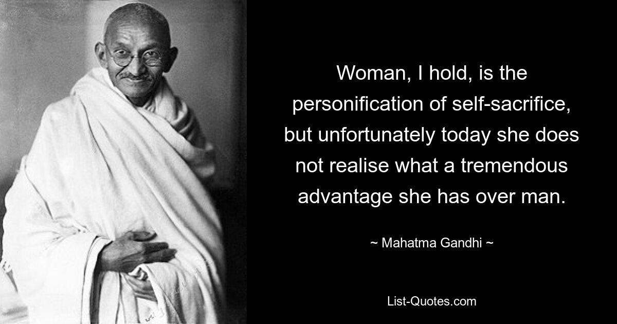 Woman, I hold, is the personification of self-sacrifice, but unfortunately today she does not realise what a tremendous advantage she has over man. — © Mahatma Gandhi