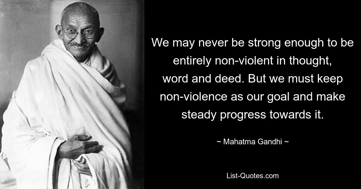 We may never be strong enough to be entirely non-violent in thought, word and deed. But we must keep non-violence as our goal and make steady progress towards it. — © Mahatma Gandhi