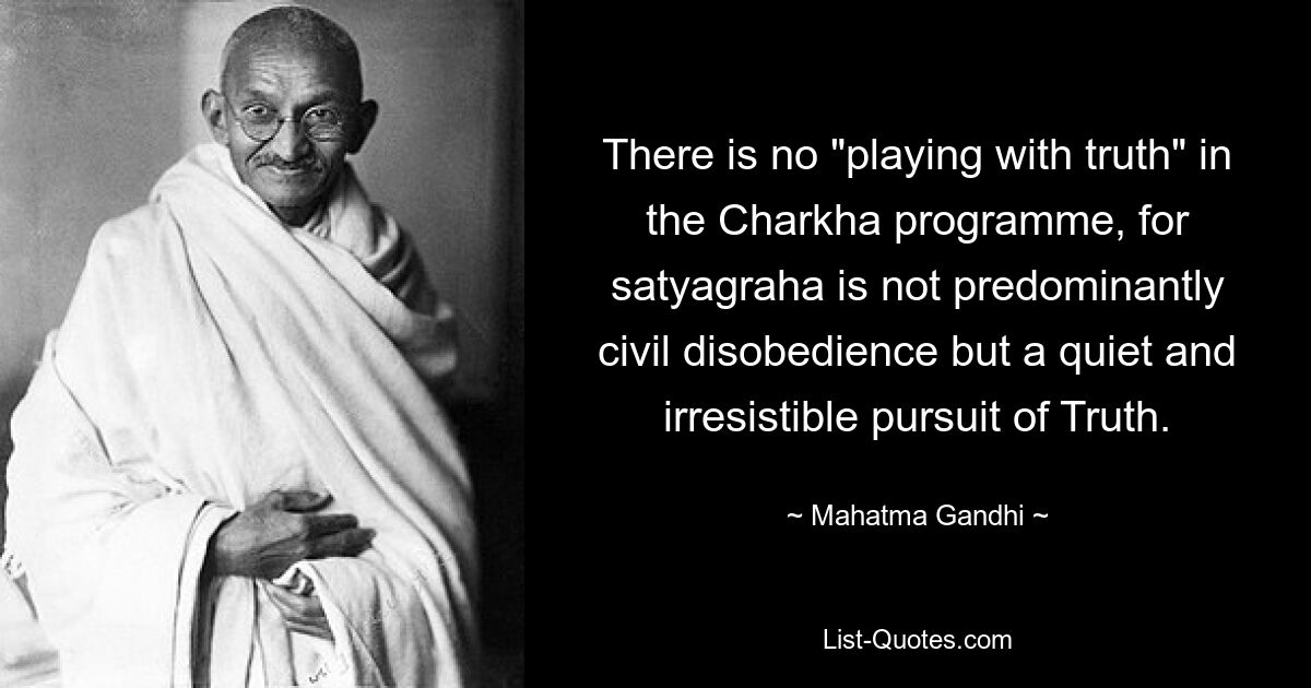 There is no "playing with truth" in the Charkha programme, for satyagraha is not predominantly civil disobedience but a quiet and irresistible pursuit of Truth. — © Mahatma Gandhi