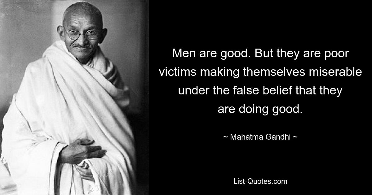 Men are good. But they are poor victims making themselves miserable under the false belief that they are doing good. — © Mahatma Gandhi