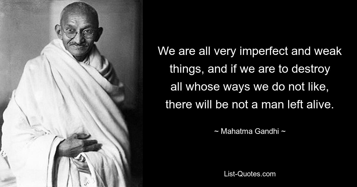 We are all very imperfect and weak things, and if we are to destroy all whose ways we do not like, there will be not a man left alive. — © Mahatma Gandhi