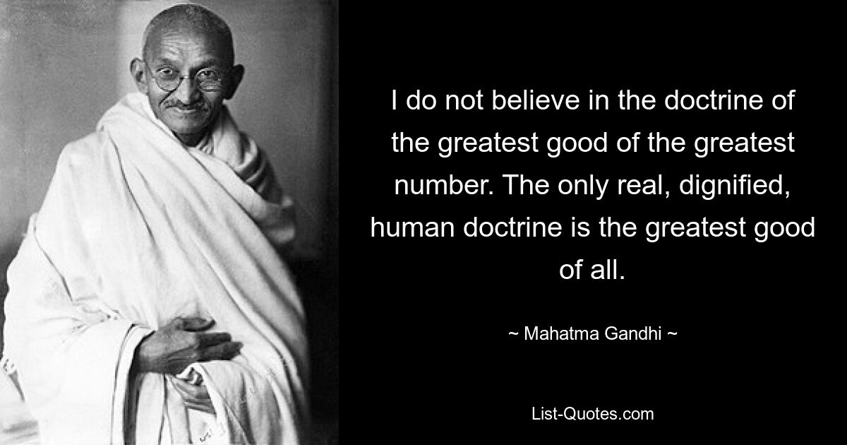 I do not believe in the doctrine of the greatest good of the greatest number. The only real, dignified, human doctrine is the greatest good of all. — © Mahatma Gandhi