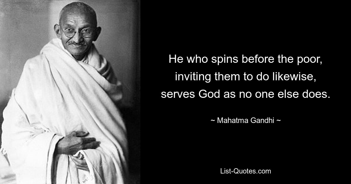 He who spins before the poor, inviting them to do likewise, serves God as no one else does. — © Mahatma Gandhi