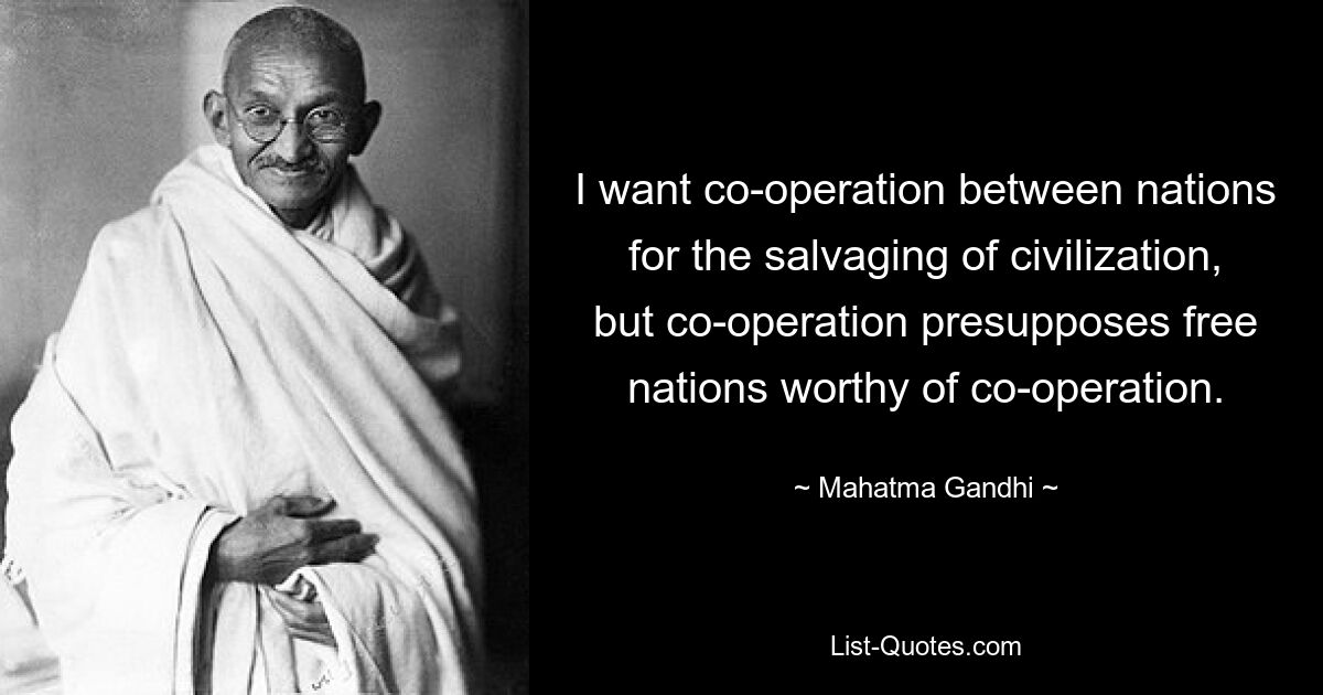 I want co-operation between nations for the salvaging of civilization, but co-operation presupposes free nations worthy of co-operation. — © Mahatma Gandhi