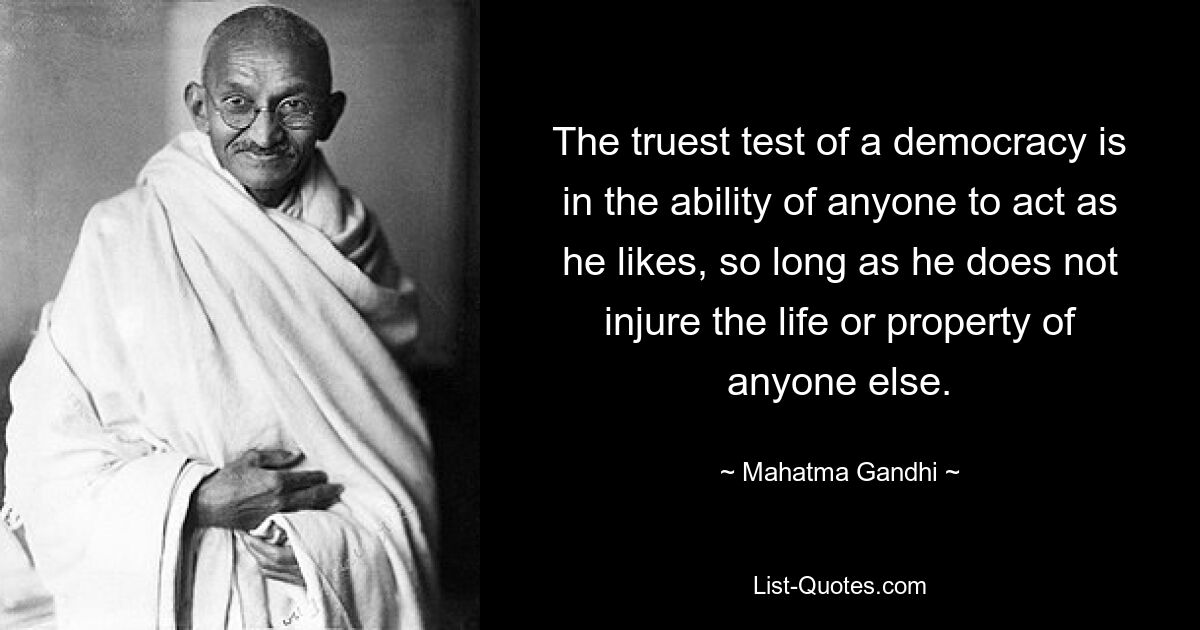 The truest test of a democracy is in the ability of anyone to act as he likes, so long as he does not injure the life or property of anyone else. — © Mahatma Gandhi