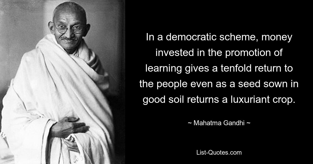 In a democratic scheme, money invested in the promotion of learning gives a tenfold return to the people even as a seed sown in good soil returns a luxuriant crop. — © Mahatma Gandhi