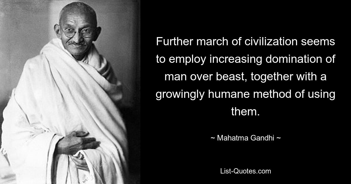 Further march of civilization seems to employ increasing domination of man over beast, together with a growingly humane method of using them. — © Mahatma Gandhi