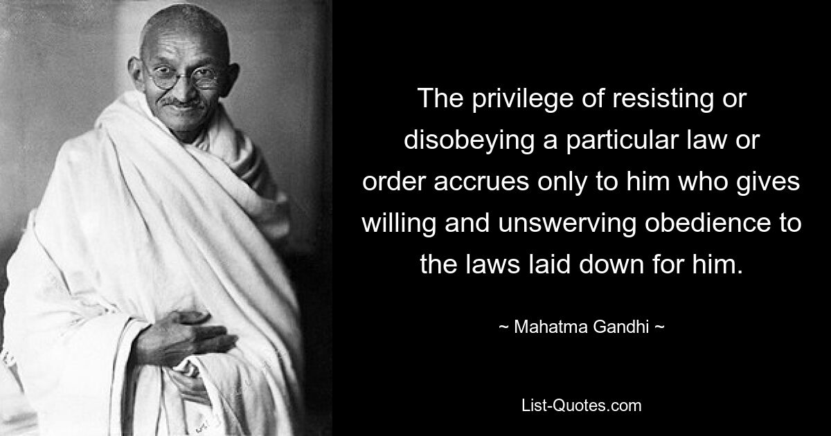 The privilege of resisting or disobeying a particular law or order accrues only to him who gives willing and unswerving obedience to the laws laid down for him. — © Mahatma Gandhi