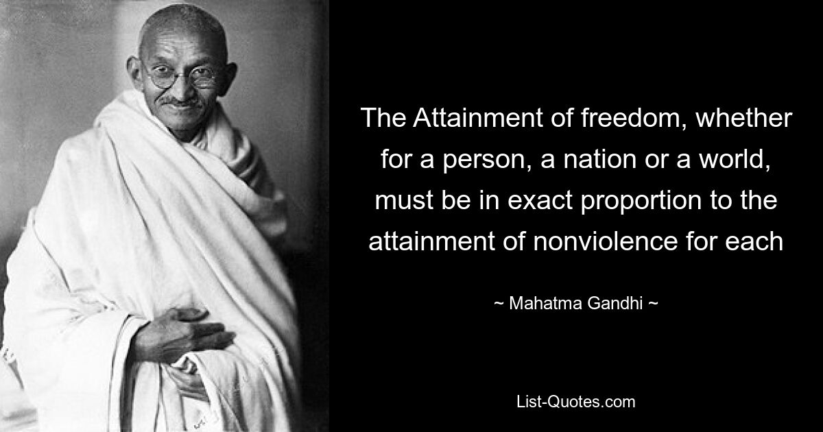 The Attainment of freedom, whether for a person, a nation or a world, must be in exact proportion to the attainment of nonviolence for each — © Mahatma Gandhi