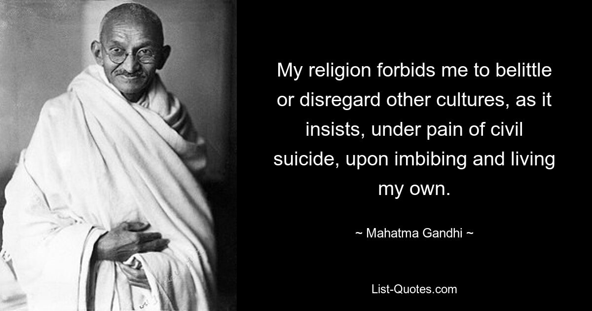 My religion forbids me to belittle or disregard other cultures, as it insists, under pain of civil suicide, upon imbibing and living my own. — © Mahatma Gandhi