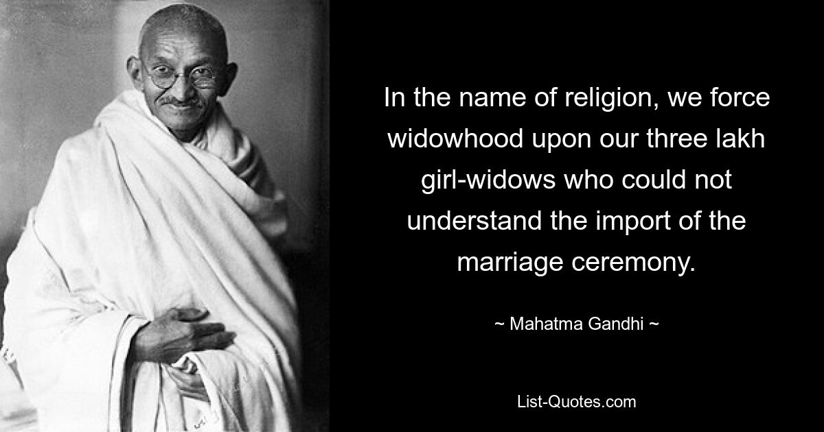 In the name of religion, we force widowhood upon our three lakh girl-widows who could not understand the import of the marriage ceremony. — © Mahatma Gandhi