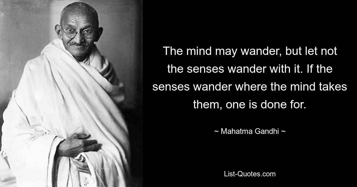 The mind may wander, but let not the senses wander with it. If the senses wander where the mind takes them, one is done for. — © Mahatma Gandhi