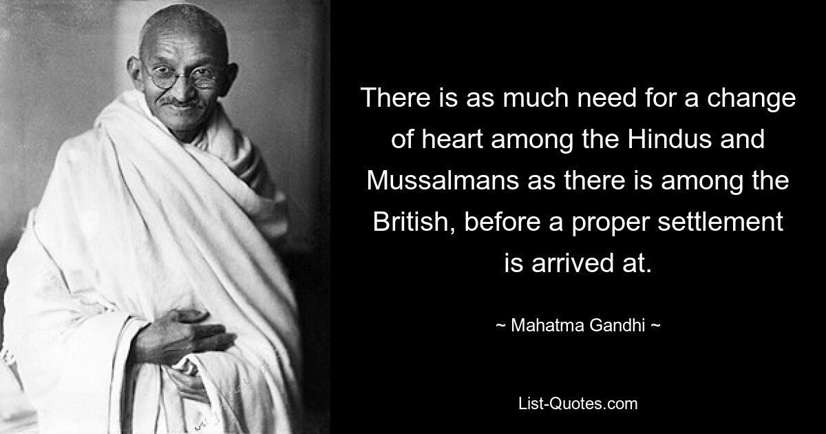 There is as much need for a change of heart among the Hindus and Mussalmans as there is among the British, before a proper settlement is arrived at. — © Mahatma Gandhi