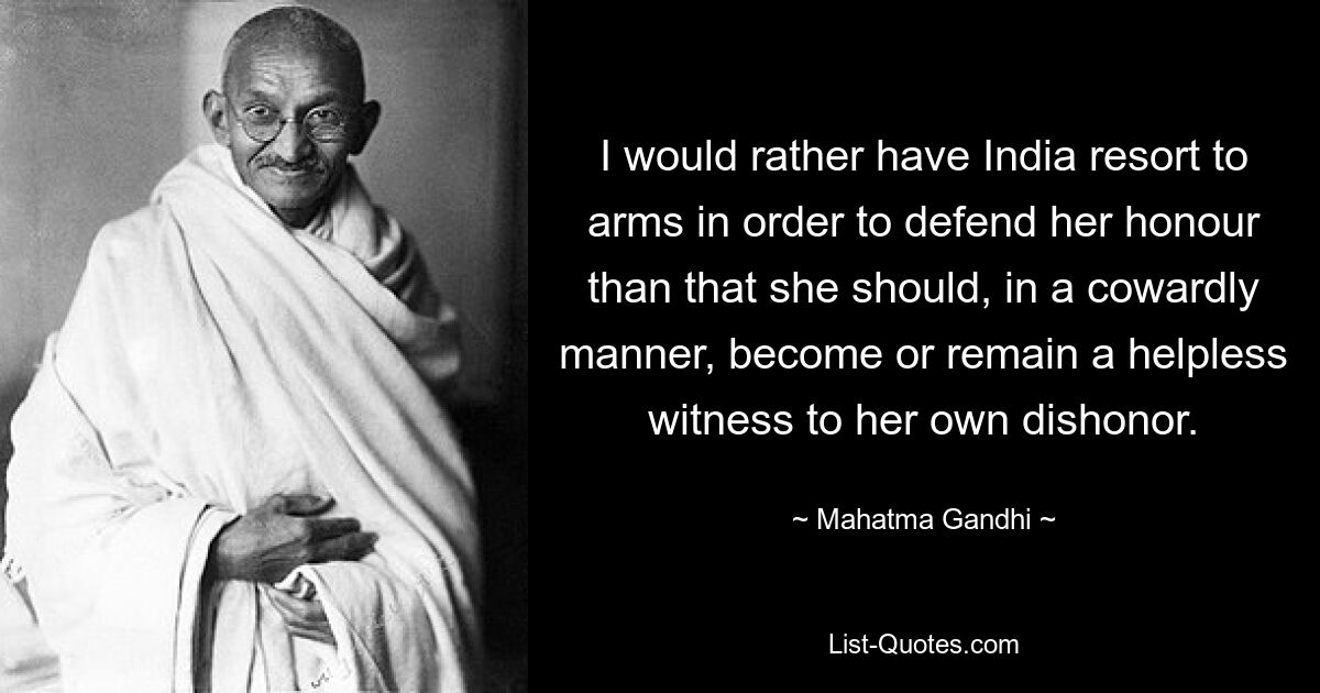 I would rather have India resort to arms in order to defend her honour than that she should, in a cowardly manner, become or remain a helpless witness to her own dishonor. — © Mahatma Gandhi