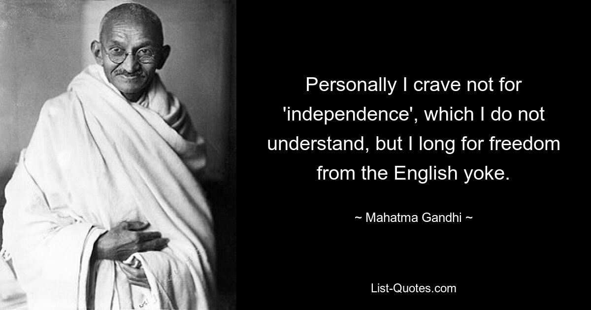 Personally I crave not for 'independence', which I do not understand, but I long for freedom from the English yoke. — © Mahatma Gandhi