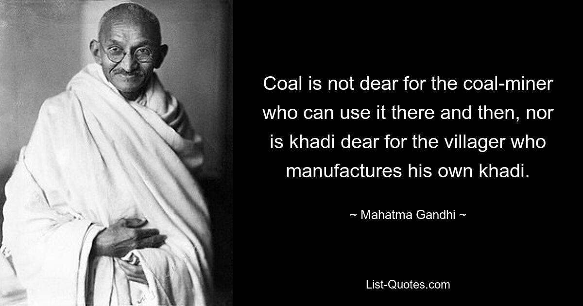 Coal is not dear for the coal-miner who can use it there and then, nor is khadi dear for the villager who manufactures his own khadi. — © Mahatma Gandhi