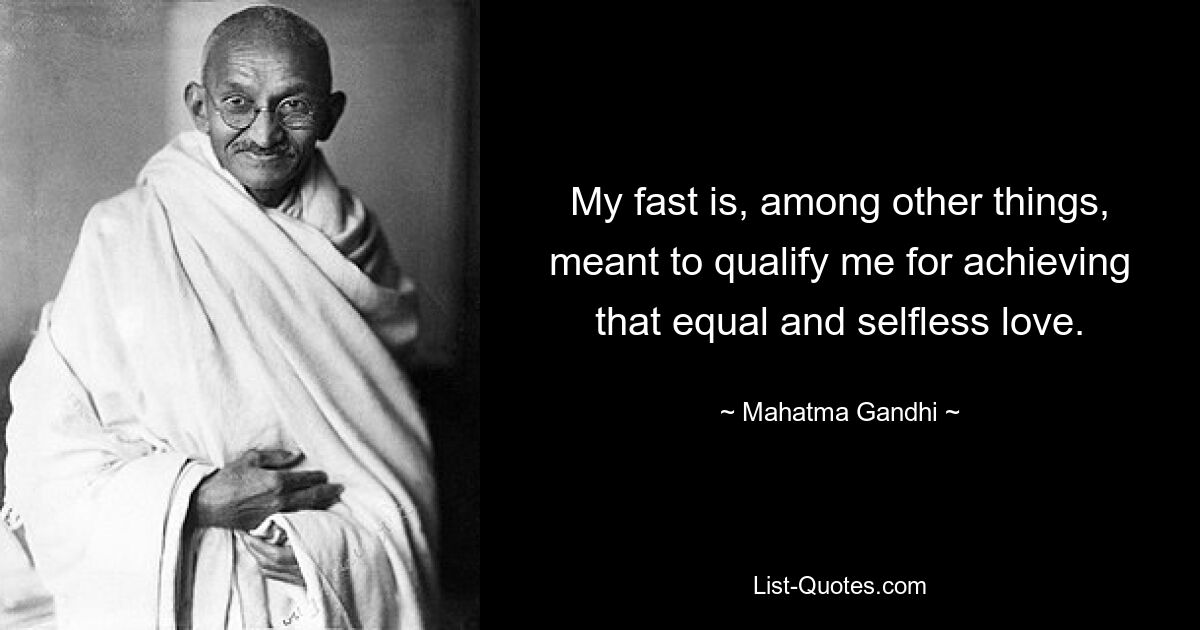 My fast is, among other things, meant to qualify me for achieving that equal and selfless love. — © Mahatma Gandhi