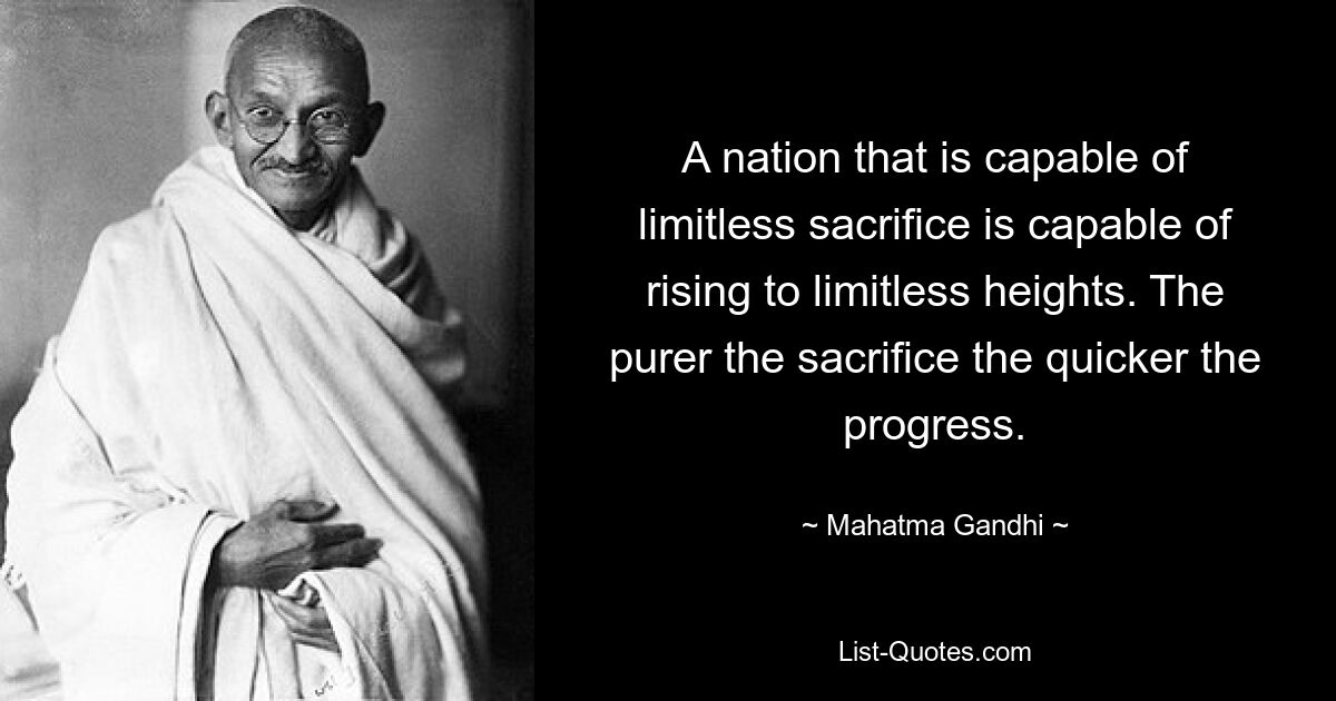 A nation that is capable of limitless sacrifice is capable of rising to limitless heights. The purer the sacrifice the quicker the progress. — © Mahatma Gandhi