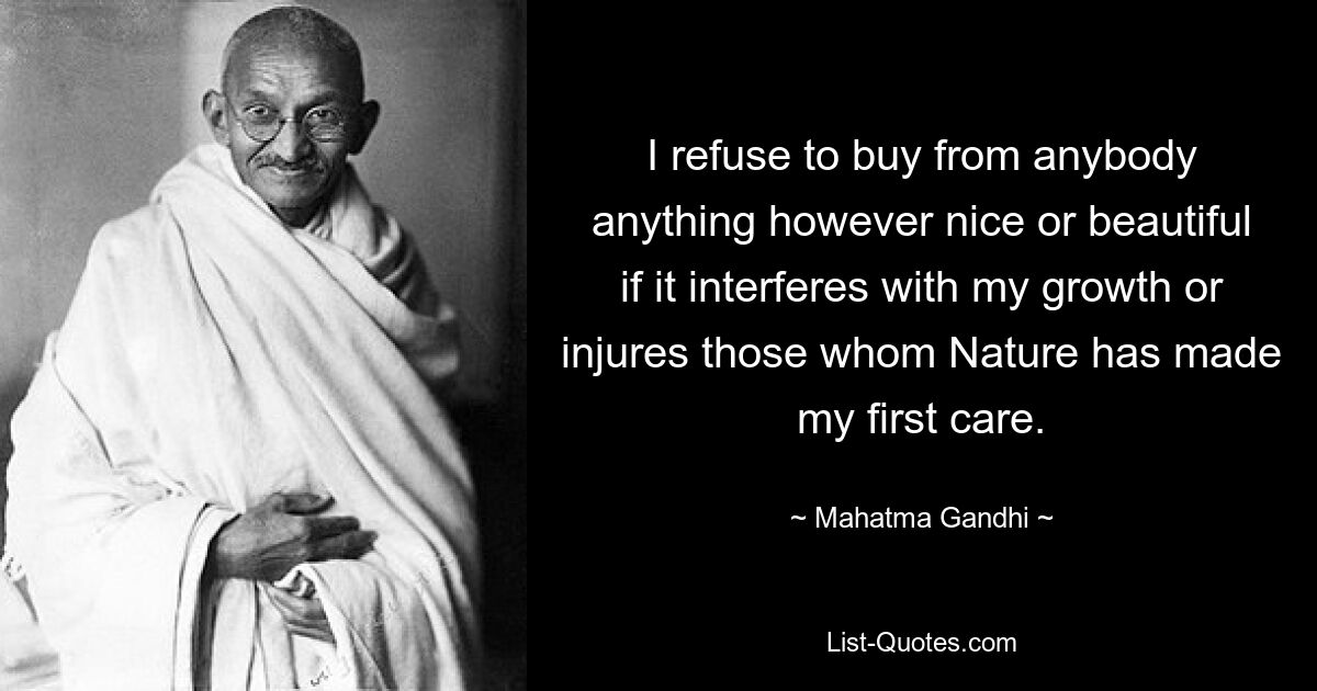 I refuse to buy from anybody anything however nice or beautiful if it interferes with my growth or injures those whom Nature has made my first care. — © Mahatma Gandhi