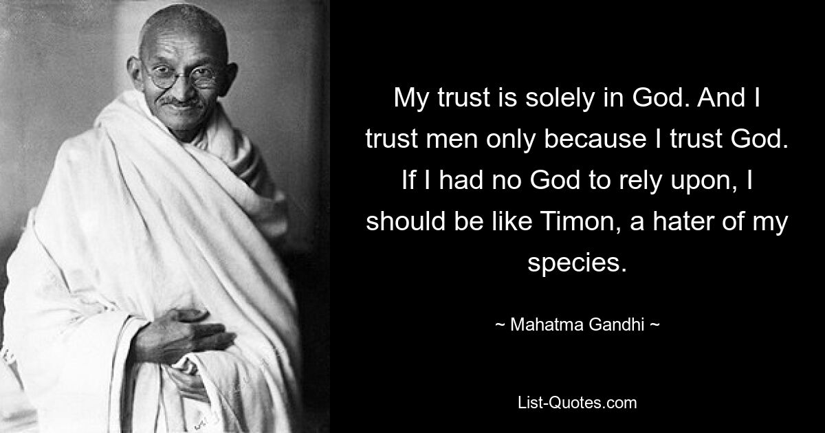 My trust is solely in God. And I trust men only because I trust God. If I had no God to rely upon, I should be like Timon, a hater of my species. — © Mahatma Gandhi