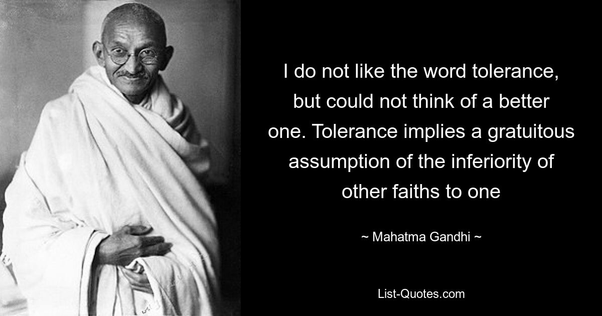 I do not like the word tolerance, but could not think of a better one. Tolerance implies a gratuitous assumption of the inferiority of other faiths to one — © Mahatma Gandhi