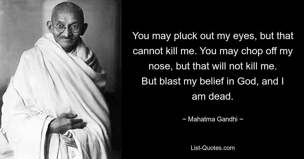 You may pluck out my eyes, but that cannot kill me. You may chop off my nose, but that will not kill me. But blast my belief in God, and I am dead. — © Mahatma Gandhi