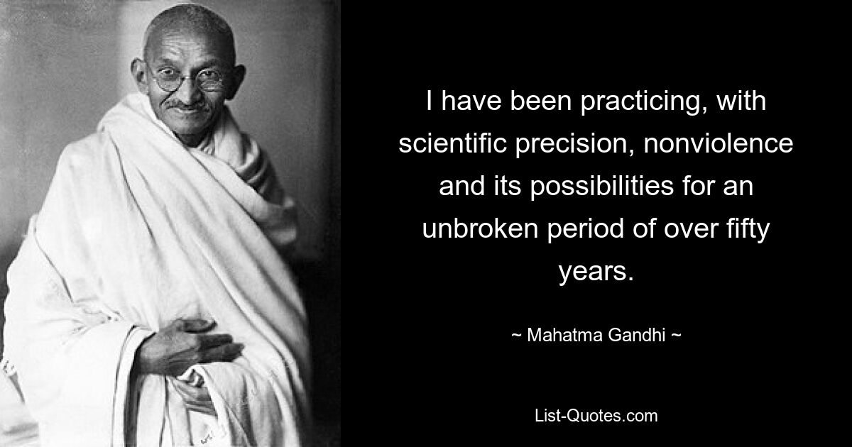 I have been practicing, with scientific precision, nonviolence and its possibilities for an unbroken period of over fifty years. — © Mahatma Gandhi