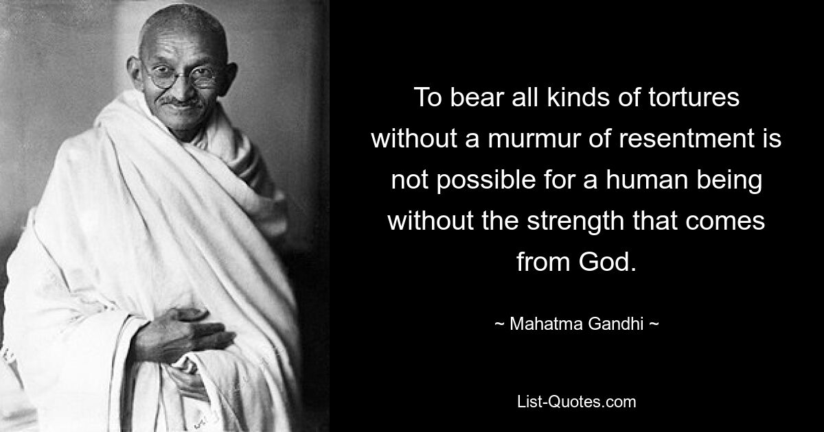 To bear all kinds of tortures without a murmur of resentment is not possible for a human being without the strength that comes from God. — © Mahatma Gandhi