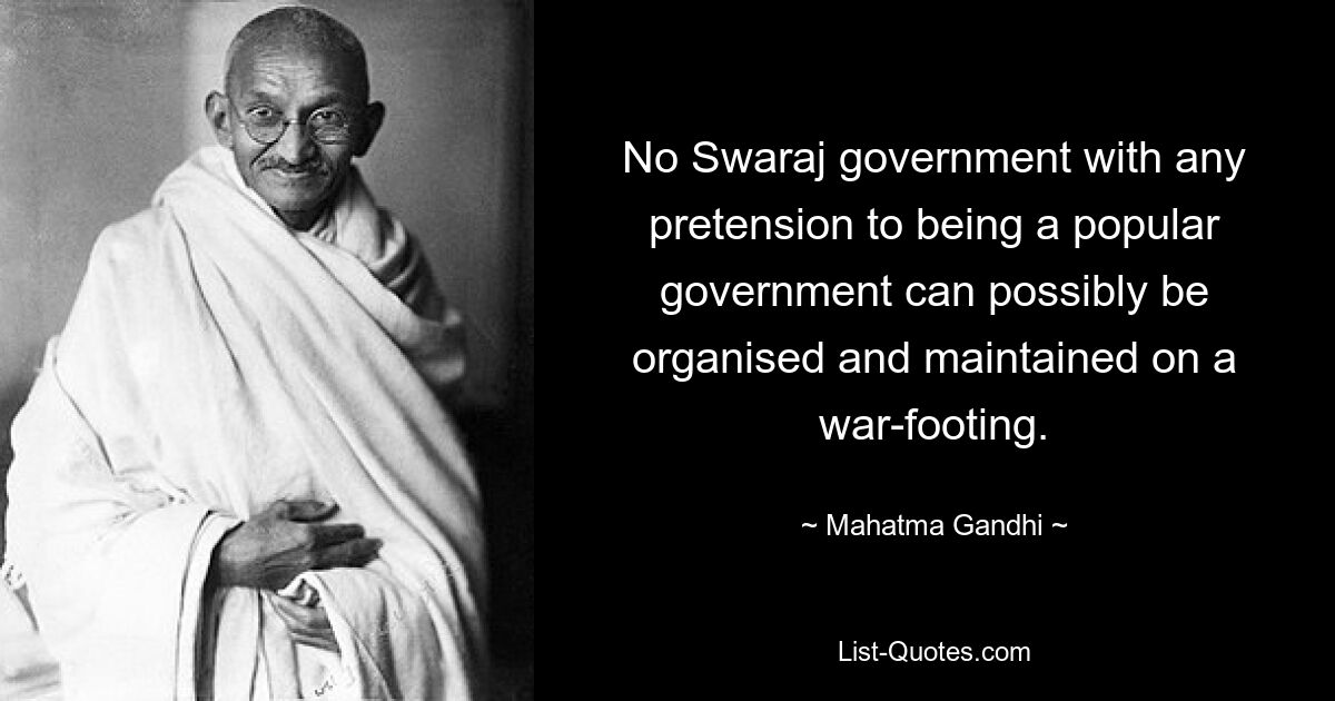 No Swaraj government with any pretension to being a popular government can possibly be organised and maintained on a war-footing. — © Mahatma Gandhi