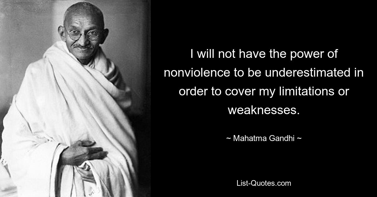 I will not have the power of nonviolence to be underestimated in order to cover my limitations or weaknesses. — © Mahatma Gandhi