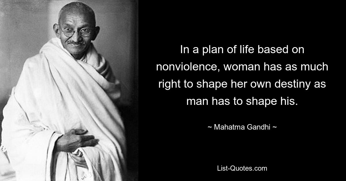 In a plan of life based on nonviolence, woman has as much right to shape her own destiny as man has to shape his. — © Mahatma Gandhi