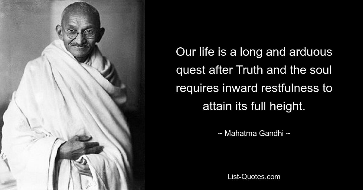 Our life is a long and arduous quest after Truth and the soul requires inward restfulness to attain its full height. — © Mahatma Gandhi