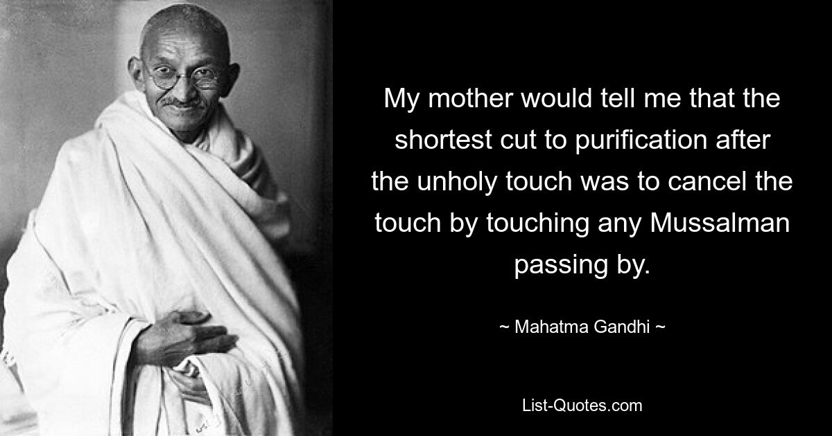 My mother would tell me that the shortest cut to purification after the unholy touch was to cancel the touch by touching any Mussalman passing by. — © Mahatma Gandhi