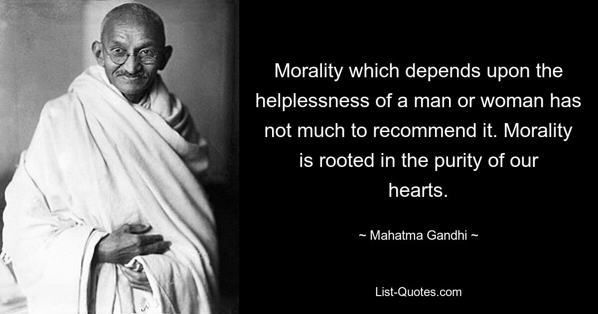 Morality which depends upon the helplessness of a man or woman has not much to recommend it. Morality is rooted in the purity of our hearts. — © Mahatma Gandhi