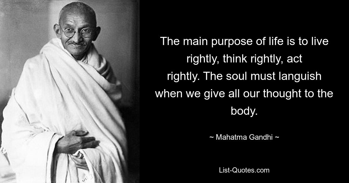 The main purpose of life is to live rightly, think rightly, act rightly. The soul must languish when we give all our thought to the body. — © Mahatma Gandhi