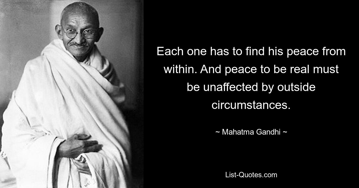 Each one has to find his peace from within. And peace to be real must be unaffected by outside circumstances. — © Mahatma Gandhi